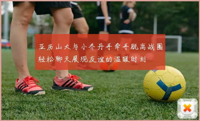 亚历山大与小乔丹手牵手脱离战圈轻松聊天展现友谊的温暖时刻