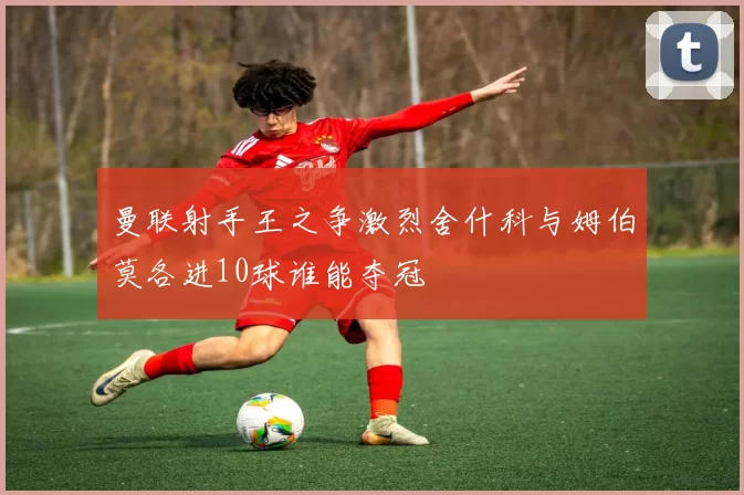 曼联射手王之争激烈舍什科与姆伯莫各进10球谁能夺冠