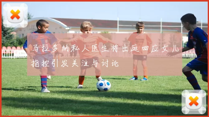 马拉多纳私人医生将出庭回应女儿指控引发关注与讨论