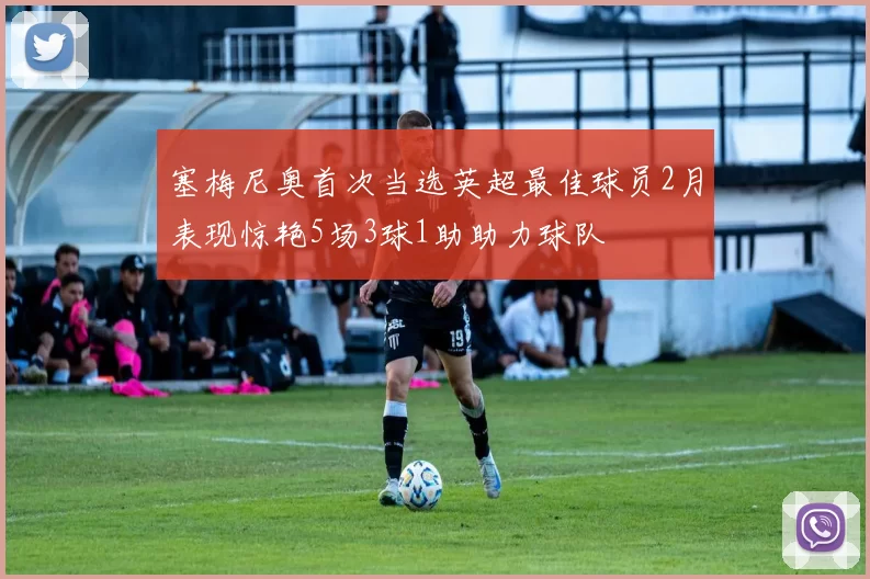 塞梅尼奥首次当选英超最佳球员2月表现惊艳5场3球1助助力球队