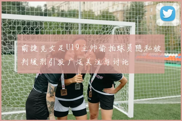前捷克女足U19主帅偷拍球员隐私被判缓刑引发广泛关注与讨论