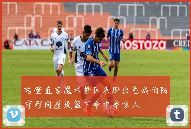 哈登直言魔术禁区表现出色我们防守形同虚设篮下命中率惊人