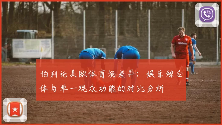伯利论美欧体育场差异：娱乐综合体与单一观众功能的对比分析