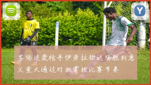 客场逆袭枪手伊劳拉称这场胜利意义重大通过对抗掌控比赛节奏