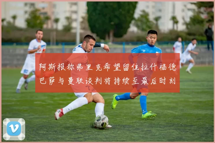 阿斯报称弗里克希望留住拉什福德巴萨与曼联谈判将持续至最后时刻