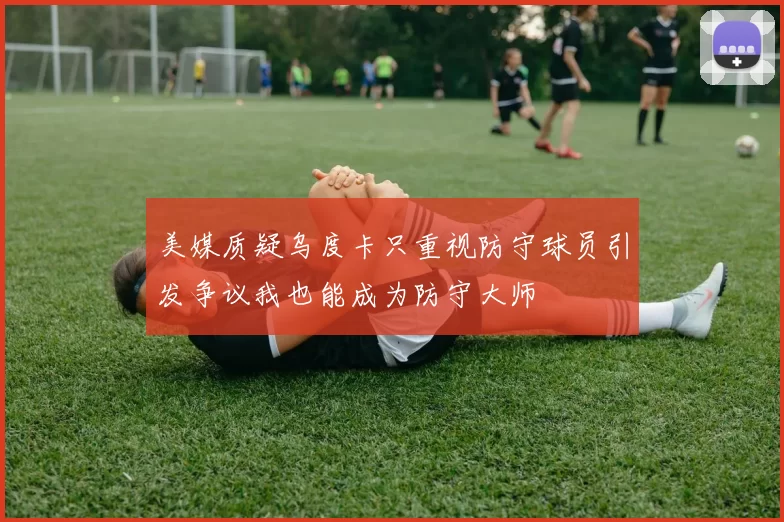 美媒质疑乌度卡只重视防守球员引发争议我也能成为防守大师