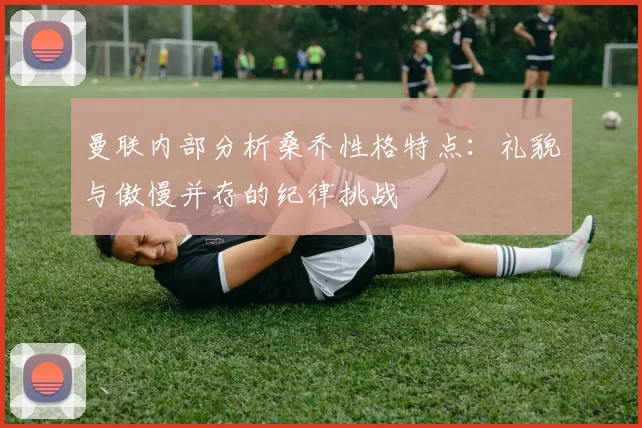 曼联内部分析桑乔性格特点：礼貌与傲慢并存的纪律挑战