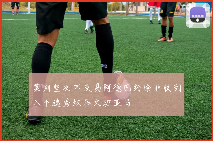 莱利坚决不交易阿德巴约除非收到八个选秀权和文班亚马