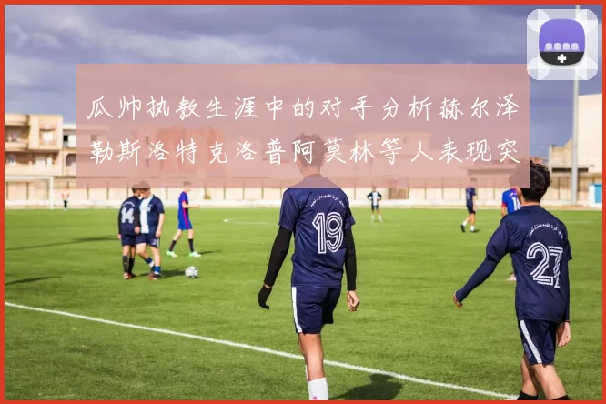 瓜帅执教生涯中的对手分析赫尔泽勒斯洛特克洛普阿莫林等人表现突出