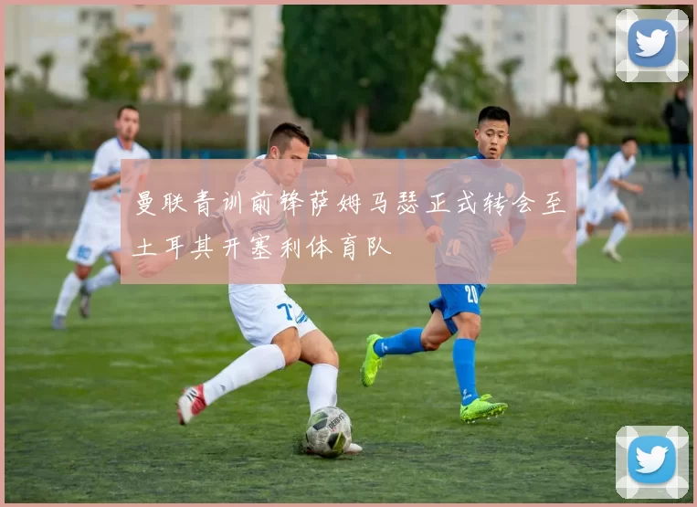 曼联青训前锋萨姆马瑟正式转会至土耳其开塞利体育队