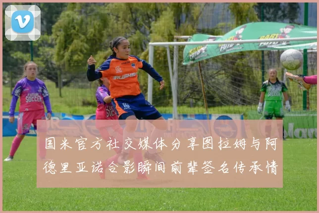 国米官方社交媒体分享图拉姆与阿德里亚诺合影瞬间前辈签名传承情怀