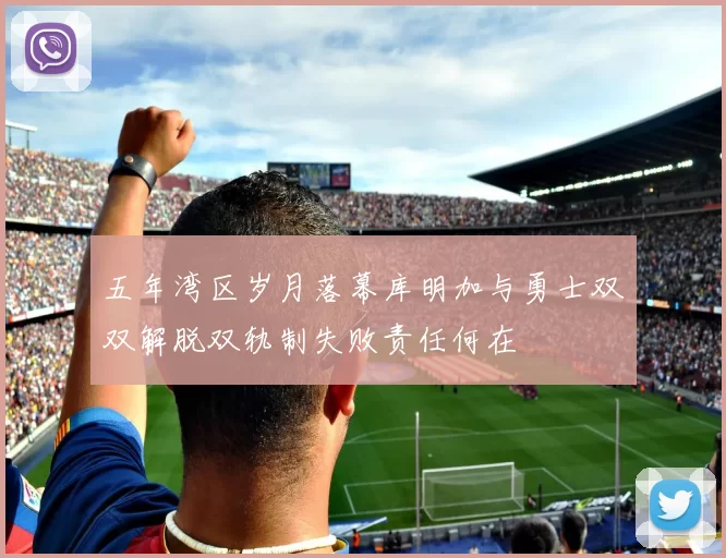 五年湾区岁月落幕库明加与勇士双双解脱双轨制失败责任何在