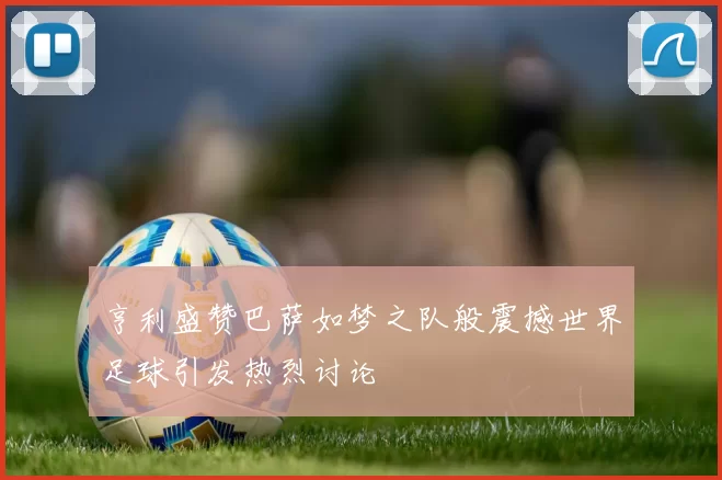 亨利盛赞巴萨如梦之队般震撼世界足球引发热烈讨论